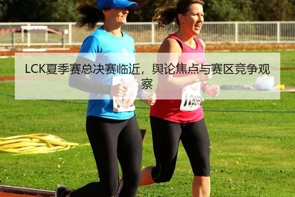 LCK夏季赛总决赛临近，舆论焦点与赛区竞争观察